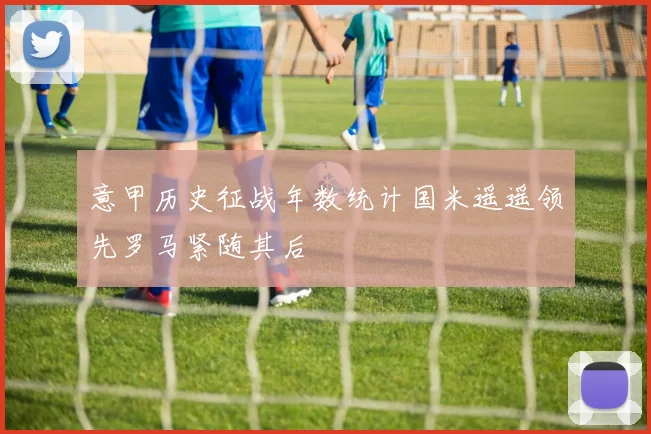 意甲历史征战年数统计国米遥遥领先罗马紧随其后